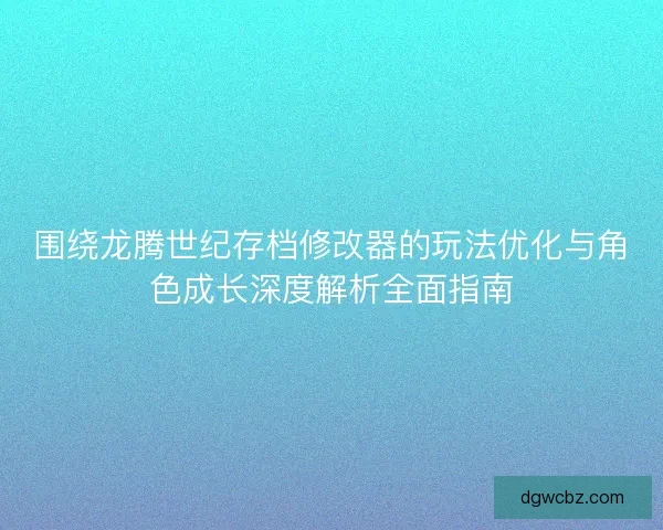 围绕龙腾世纪存档修改器的玩法优化与角色成长深度解析全面指南
