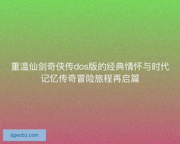 重温仙剑奇侠传dos版的经典情怀与时代记忆传奇冒险旅程再启篇
