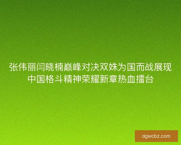 张伟丽闫晓楠巅峰对决双姝为国而战展现中国格斗精神荣耀新章热血擂台